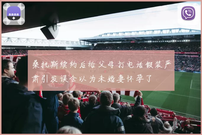 桑托斯续约后给父母打电话假装严肃引发误会以为未婚妻怀孕了