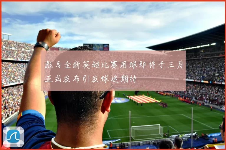 彪马全新英超比赛用球即将于三月正式发布引发球迷期待