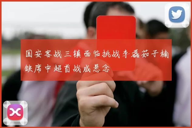 国安客战三镇面临挑战李磊茹子楠缺席中超首战成悬念