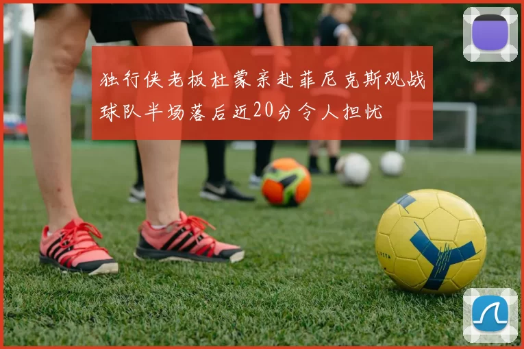 独行侠老板杜蒙亲赴菲尼克斯观战球队半场落后近20分令人担忧