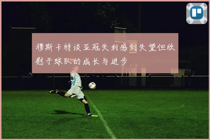 穆斯卡特谈亚冠失利感到失望但欣慰于球队的成长与进步
