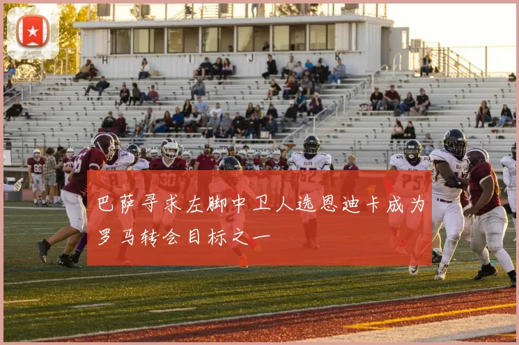 巴萨寻求左脚中卫人选恩迪卡成为罗马转会目标之一