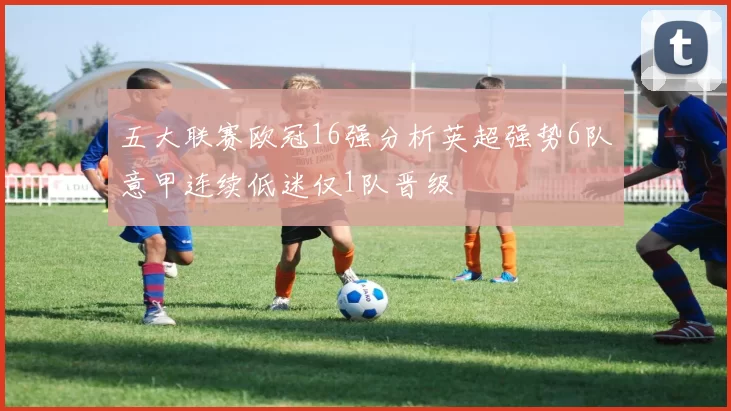 五大联赛欧冠16强分析英超强势6队意甲连续低迷仅1队晋级