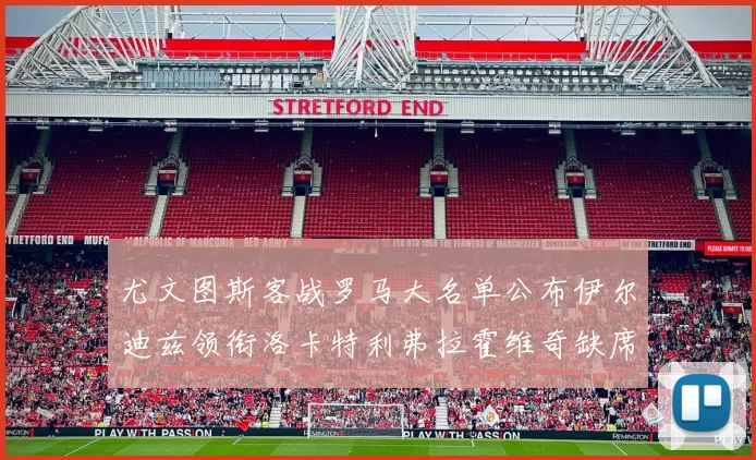 尤文图斯客战罗马大名单公布伊尔迪兹领衔洛卡特利弗拉霍维奇缺席