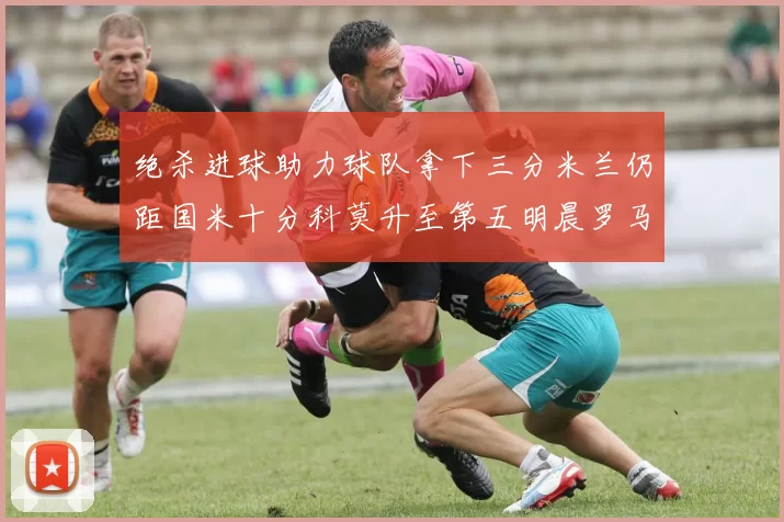 绝杀进球助力球队拿下三分米兰仍距国米十分科莫升至第五明晨罗马对决尤文