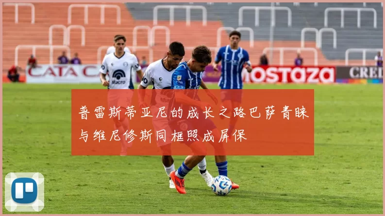 普雷斯蒂亚尼的成长之路巴萨青睐与维尼修斯同框照成屏保