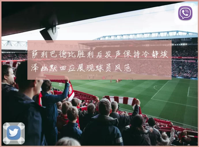 萨利巴德比胜利后发声保持冷静埃泽幽默回应展现球员风范