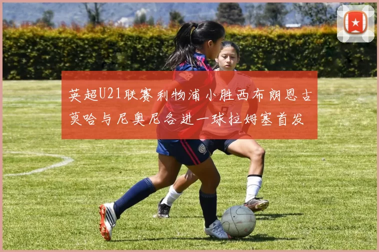 英超U21联赛利物浦小胜西布朗恩古莫哈与尼奥尼各进一球拉姆塞首发出战