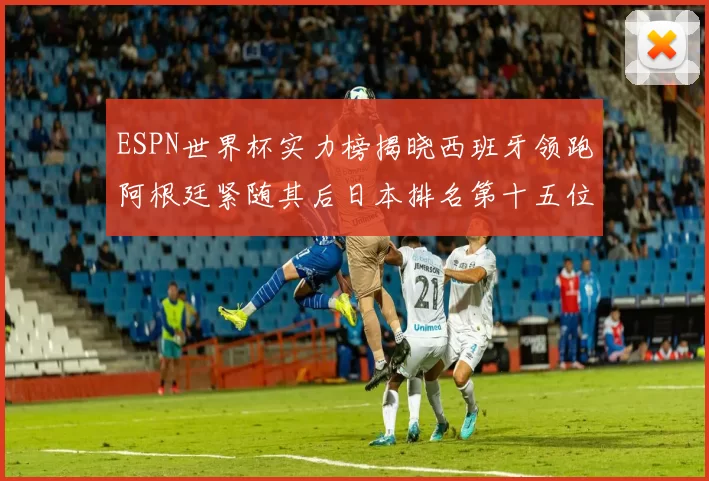 ESPN世界杯实力榜揭晓西班牙领跑阿根廷紧随其后日本排名第十五位