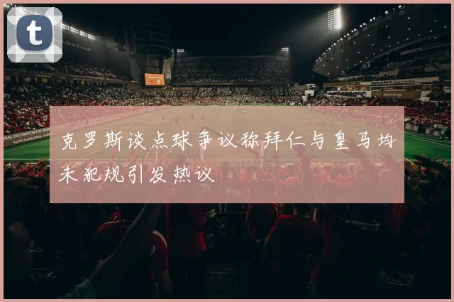 克罗斯谈点球争议称拜仁与皇马均未犯规引发热议