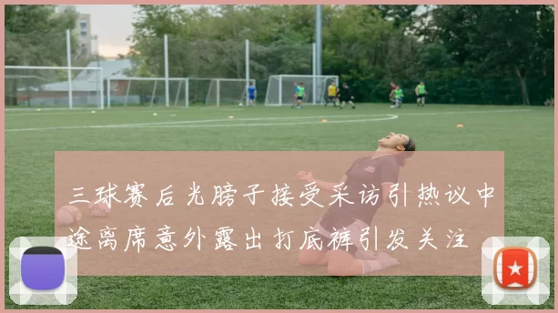 三球赛后光膀子接受采访引热议中途离席意外露出打底裤引发关注