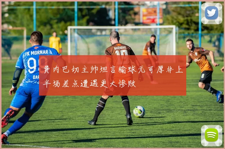 费内巴切主帅坦言输球无可厚非上半场差点遭遇更大惨败