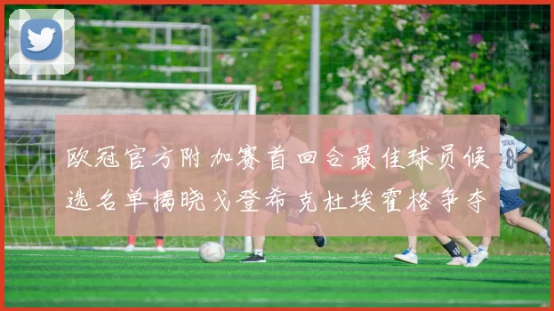 欧冠官方附加赛首回合最佳球员候选名单揭晓戈登希克杜埃霍格争夺荣誉