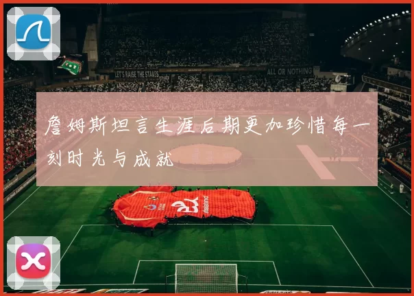詹姆斯坦言生涯后期更加珍惜每一刻时光与成就