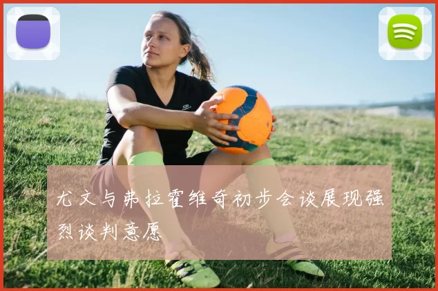 尤文与弗拉霍维奇初步会谈展现强烈谈判意愿