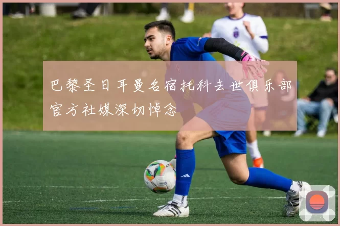 巴黎圣日耳曼名宿托科去世俱乐部官方社媒深切悼念