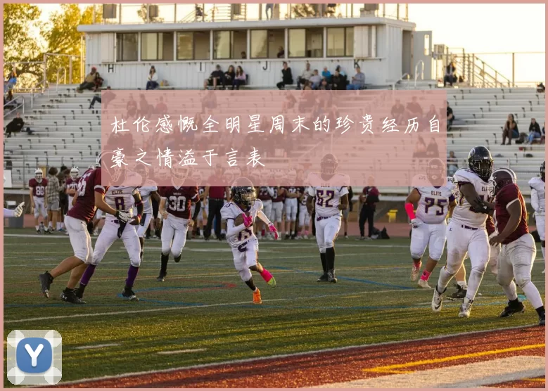 杜伦感慨全明星周末的珍贵经历自豪之情溢于言表