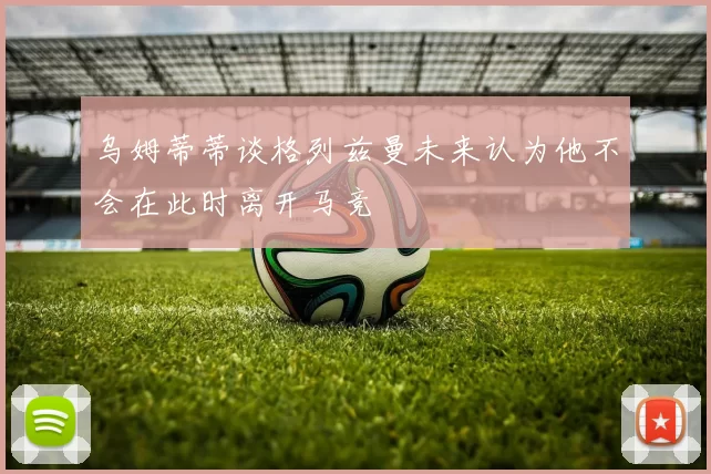 乌姆蒂蒂谈格列兹曼未来认为他不会在此时离开马竞