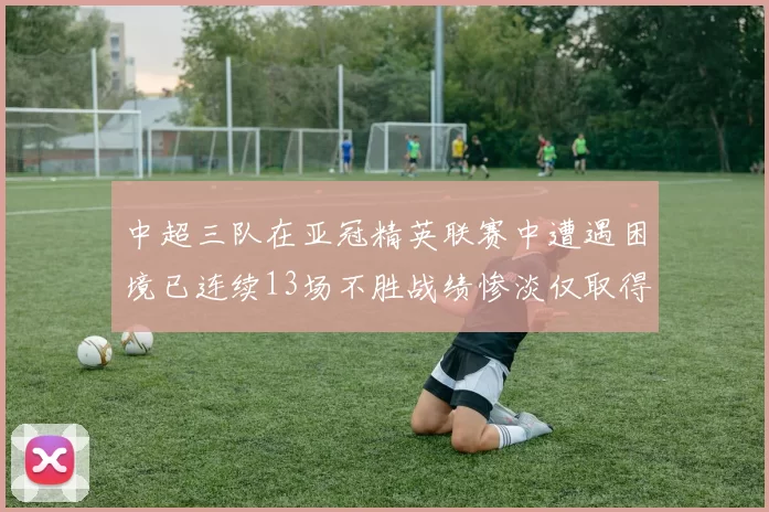 中超三队在亚冠精英联赛中遭遇困境已连续13场不胜战绩惨淡仅取得5平8负