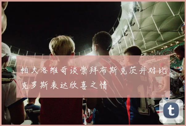 帕夫洛维奇谈崇拜布斯克茨并对比克罗斯表达欣喜之情