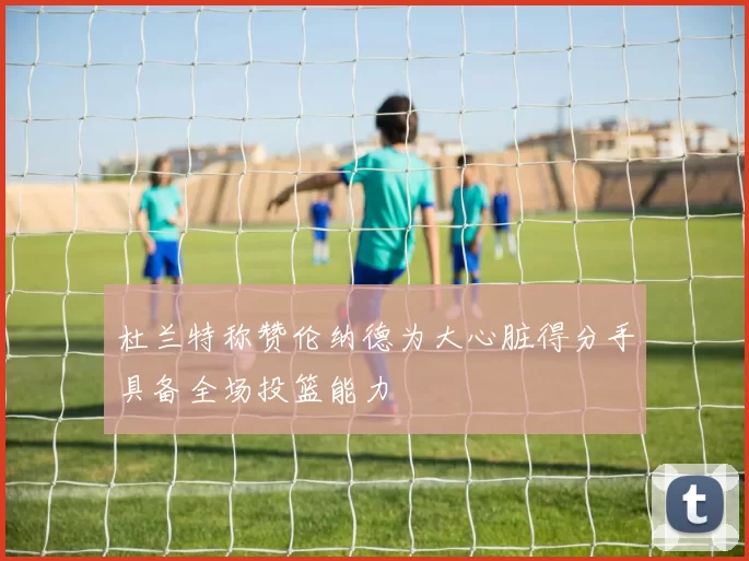 杜兰特称赞伦纳德为大心脏得分手具备全场投篮能力