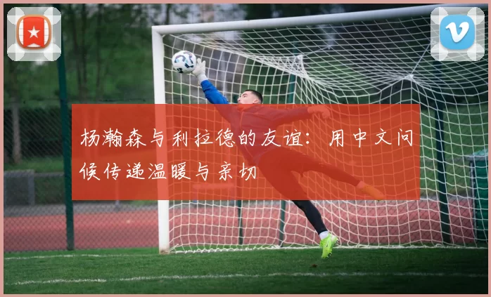 杨瀚森与利拉德的友谊：用中文问候传递温暖与亲切