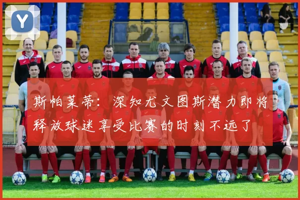 斯帕莱蒂：深知尤文图斯潜力即将释放球迷享受比赛的时刻不远了