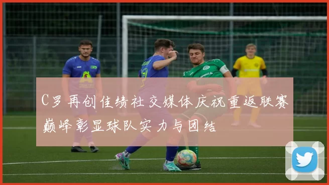 C罗再创佳绩社交媒体庆祝重返联赛巅峰彰显球队实力与团结