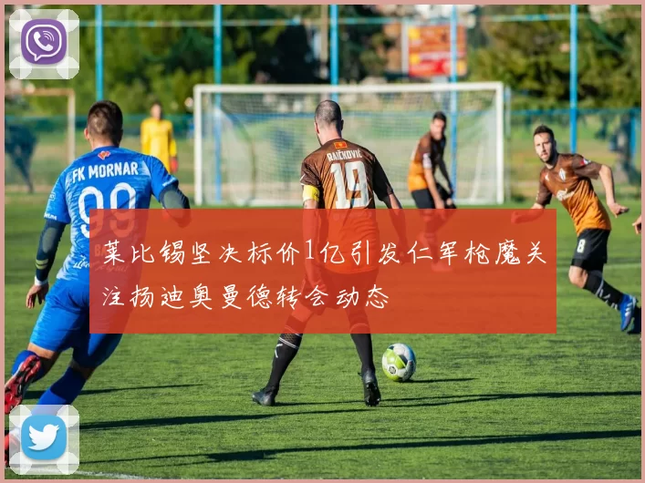 莱比锡坚决标价1亿引发仁军枪魔关注扬迪奥曼德转会动态