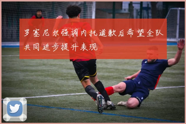 罗塞尼尔强调内托道歉后希望全队共同进步提升表现
