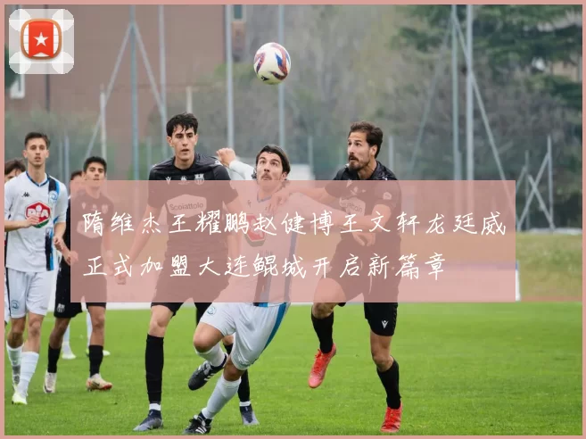 隋维杰王耀鹏赵健博王文轩龙廷威正式加盟大连鲲城开启新篇章