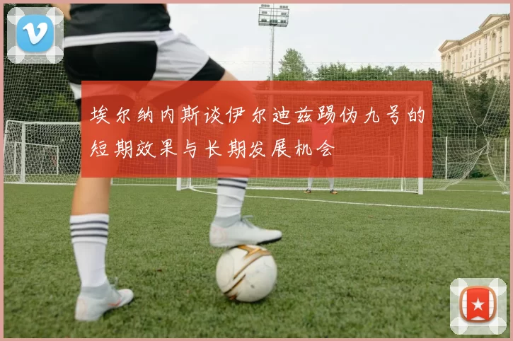 埃尔纳内斯谈伊尔迪兹踢伪九号的短期效果与长期发展机会