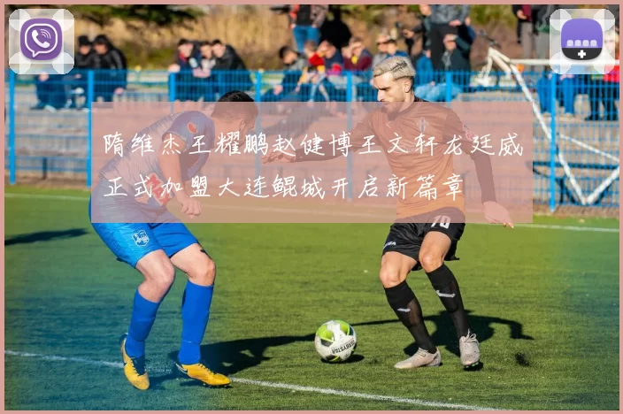 隋维杰王耀鹏赵健博王文轩龙廷威正式加盟大连鲲城开启新篇章