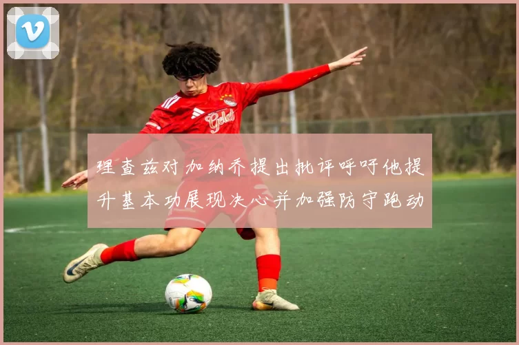 理查兹对加纳乔提出批评呼吁他提升基本功展现决心并加强防守跑动能力